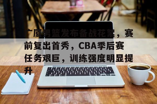 熊猫体育-关于广厦男篮发布备战花絮，赛前复出首秀，CBA季后赛任务艰巨，训练强度明显提升的信息